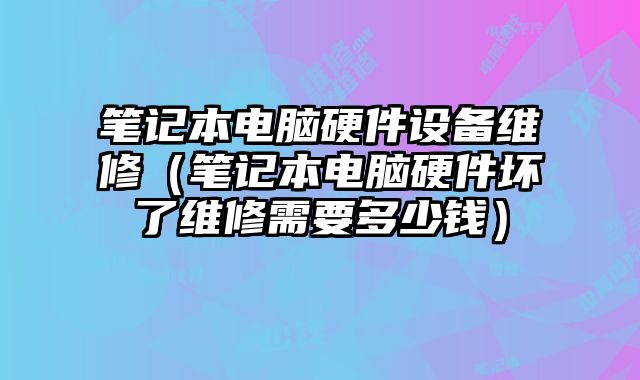 笔记本电脑硬件设备维修（笔记本电脑硬件坏了维修需要多少钱）