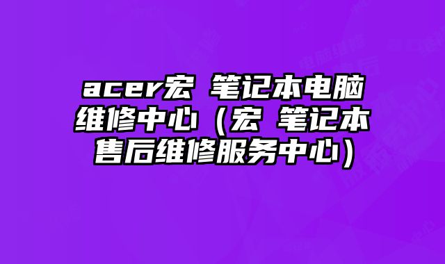 acer宏碁笔记本电脑维修中心（宏碁笔记本售后维修服务中心）