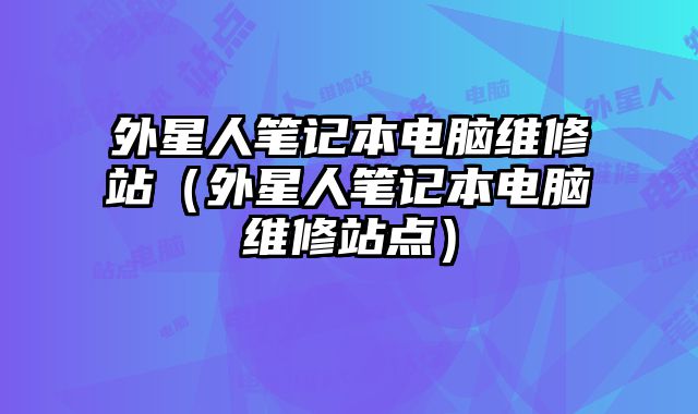 外星人笔记本电脑维修站（外星人笔记本电脑维修站点）