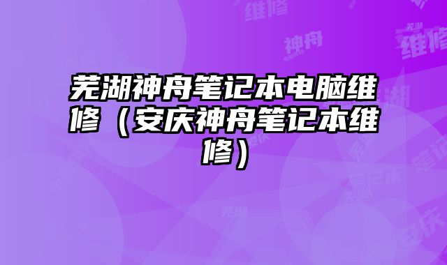 芜湖神舟笔记本电脑维修（安庆神舟笔记本维修）