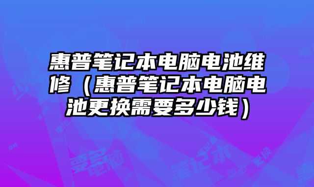 惠普笔记本电脑电池维修（惠普笔记本电脑电池更换需要多少钱）