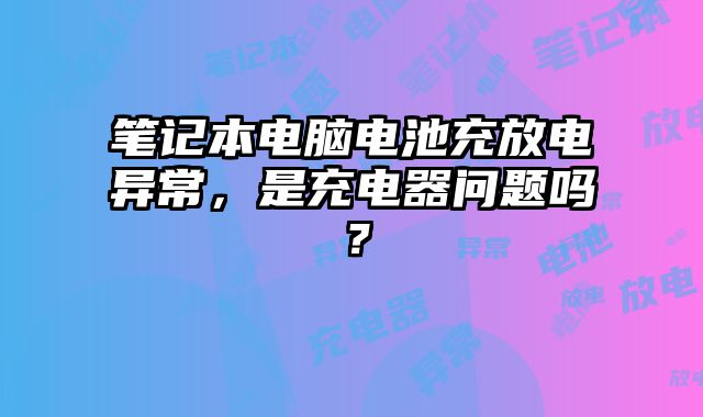 笔记本电脑电池充放电异常，是充电器问题吗？