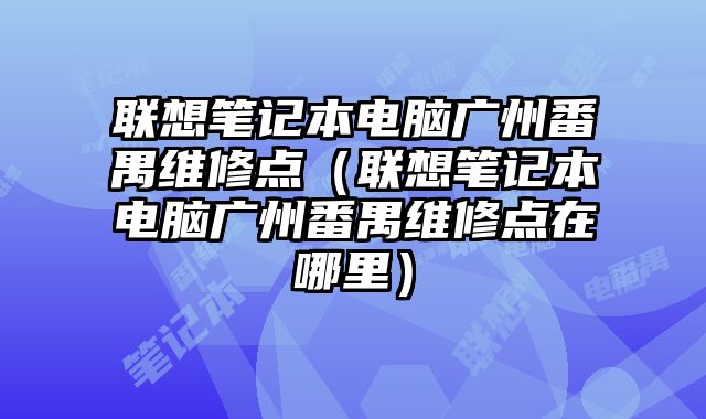 联想笔记本电脑广州番禺维修点（联想笔记本电脑广州番禺维修点在哪里）