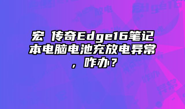 宏碁传奇Edge16笔记本电脑电池充放电异常，咋办？