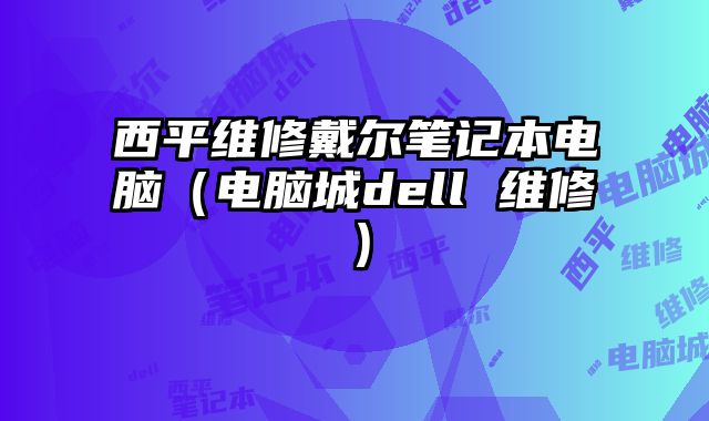 西平维修戴尔笔记本电脑（电脑城dell 维修）