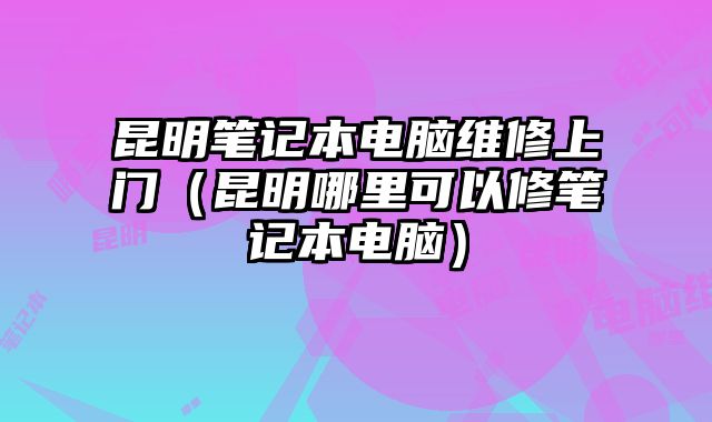 昆明笔记本电脑维修上门（昆明哪里可以修笔记本电脑）