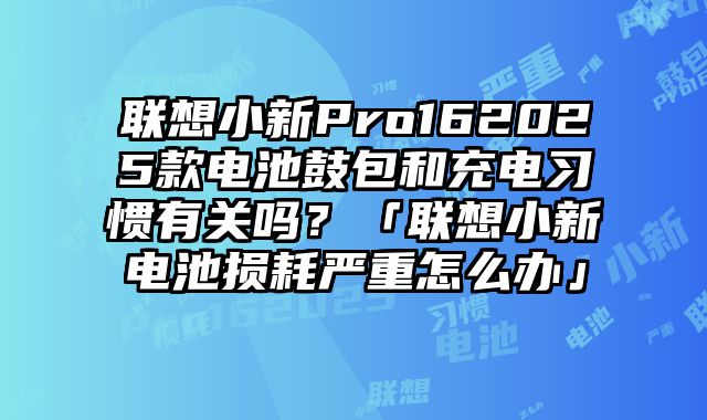 联想小新Pro162025款电池鼓包和充电习惯有关吗？「联想小新电池损耗严重怎么办」