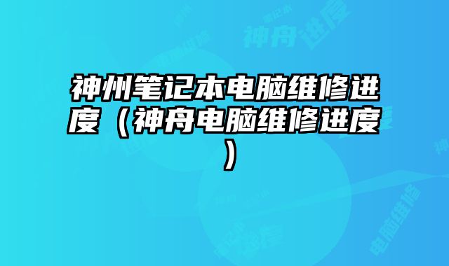 神州笔记本电脑维修进度（神舟电脑维修进度）