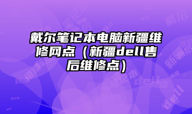 戴尔笔记本电脑新疆维修网点（新疆dell售后维修点）