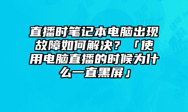 直播时笔记本电脑出现故障如何解决？「使用电脑直播的时候为什么一直黑屏」