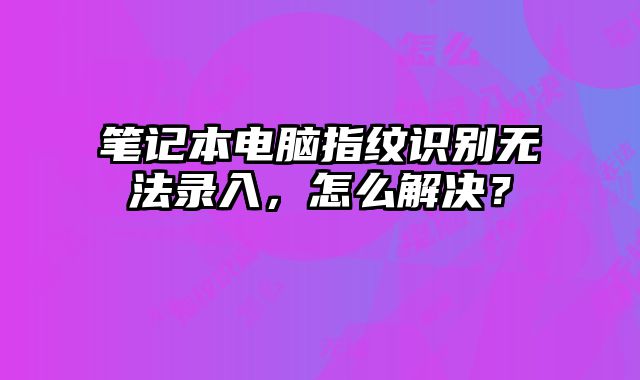 笔记本电脑指纹识别无法录入，怎么解决？