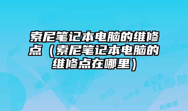 索尼笔记本电脑的维修点（索尼笔记本电脑的维修点在哪里）