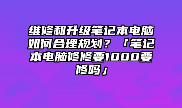 维修和升级笔记本电脑如何合理规划？「笔记本电脑修修要1000要修吗」