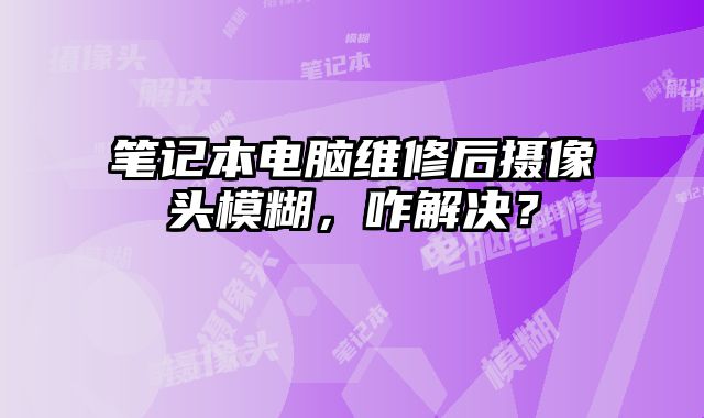 笔记本电脑维修后摄像头模糊，咋解决？