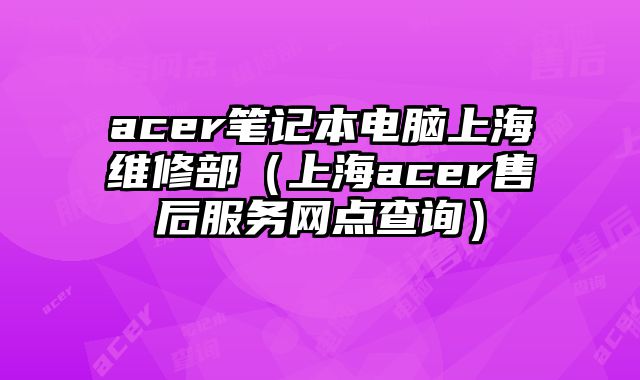 acer笔记本电脑上海维修部（上海acer售后服务网点查询）