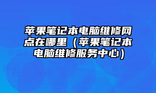 苹果笔记本电脑维修网点在哪里（苹果笔记本电脑维修服务中心）