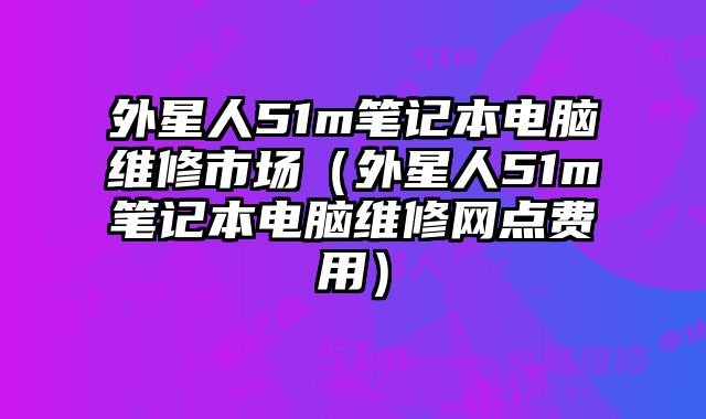 外星人51m笔记本电脑维修市场（外星人51m笔记本电脑维修网点费用）