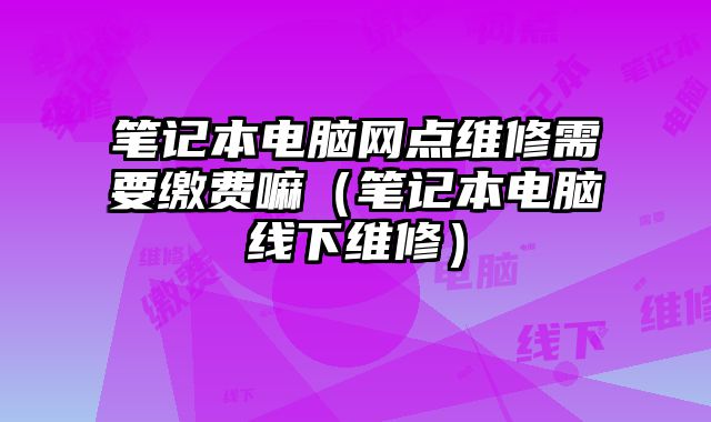 笔记本电脑网点维修需要缴费嘛（笔记本电脑线下维修）