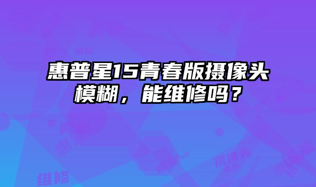 惠普星15青春版摄像头模糊，能维修吗？