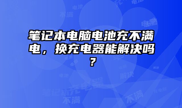 笔记本电脑电池充不满电，换充电器能解决吗？