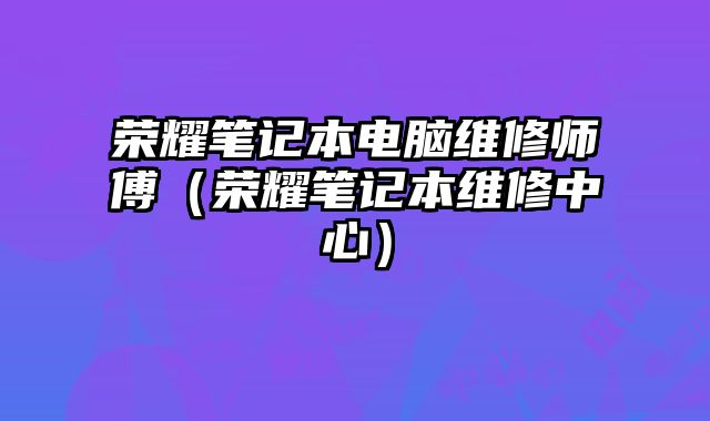 荣耀笔记本电脑维修师傅（荣耀笔记本维修中心）