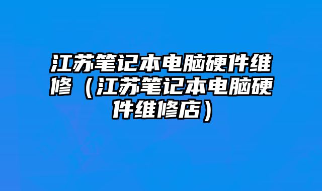 江苏笔记本电脑硬件维修（江苏笔记本电脑硬件维修店）