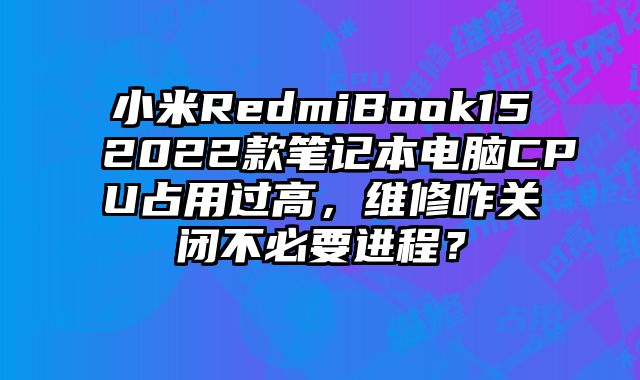 小米RedmiBook152022款笔记本电脑CPU占用过高，维修咋关闭不必要进程？