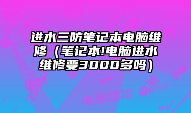 进水三防笔记本电脑维修（笔记本!电脑进水维修要3000多吗）