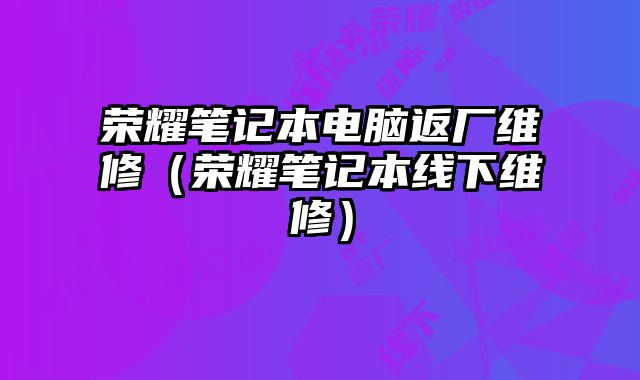 荣耀笔记本电脑返厂维修（荣耀笔记本线下维修）