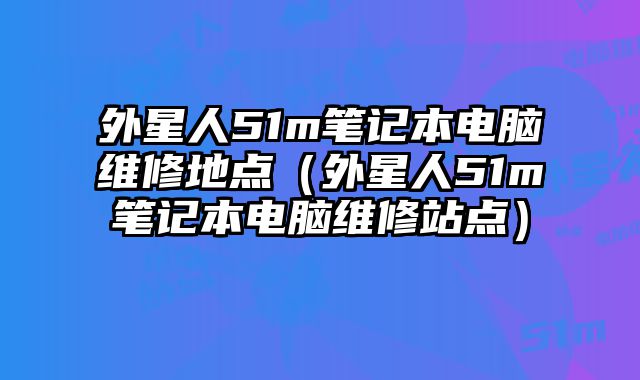 外星人51m笔记本电脑维修地点（外星人51m笔记本电脑维修站点）