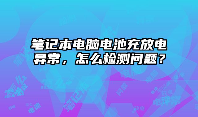 笔记本电脑电池充放电异常，怎么检测问题？