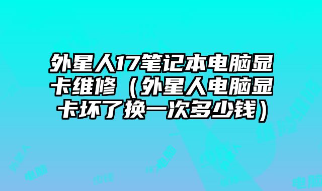 外星人17笔记本电脑显卡维修（外星人电脑显卡坏了换一次多少钱）