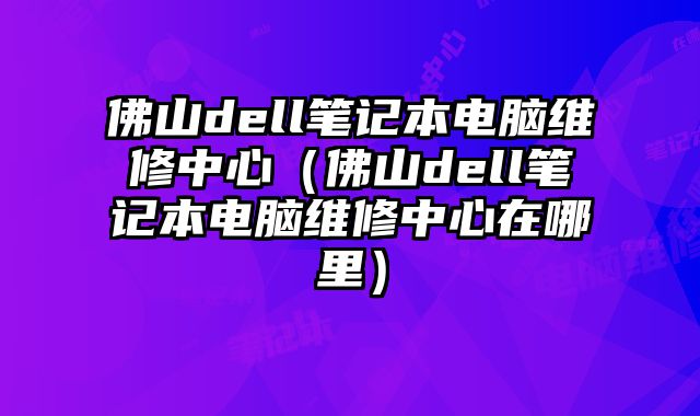 佛山dell笔记本电脑维修中心（佛山dell笔记本电脑维修中心在哪里）