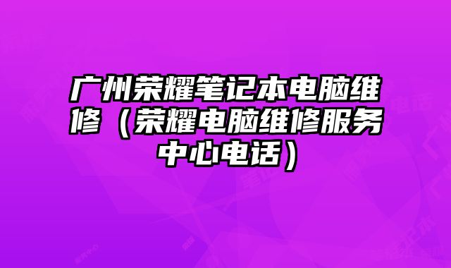 广州荣耀笔记本电脑维修（荣耀电脑维修服务中心电话）