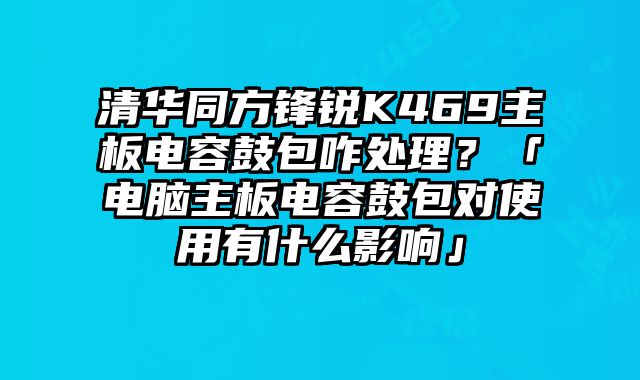 清华同方锋锐K469主板电容鼓包咋处理？「电脑主板电容鼓包对使用有什么影响」