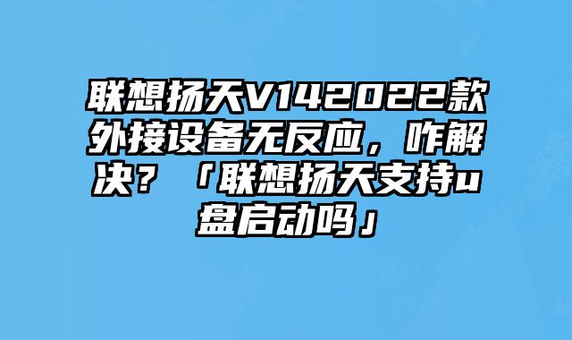 联想扬天V142022款外接设备无反应，咋解决？「联想扬天支持u盘启动吗」