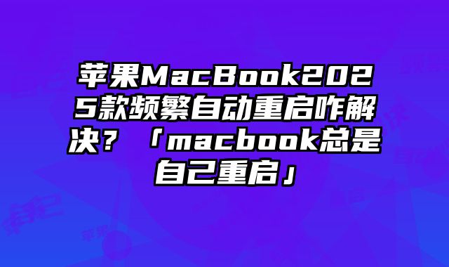 苹果MacBook2025款频繁自动重启咋解决？「macbook总是自己重启」