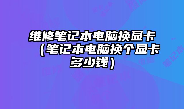 维修笔记本电脑换显卡（笔记本电脑换个显卡多少钱）