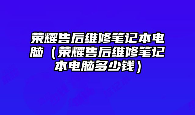 荣耀售后维修笔记本电脑（荣耀售后维修笔记本电脑多少钱）