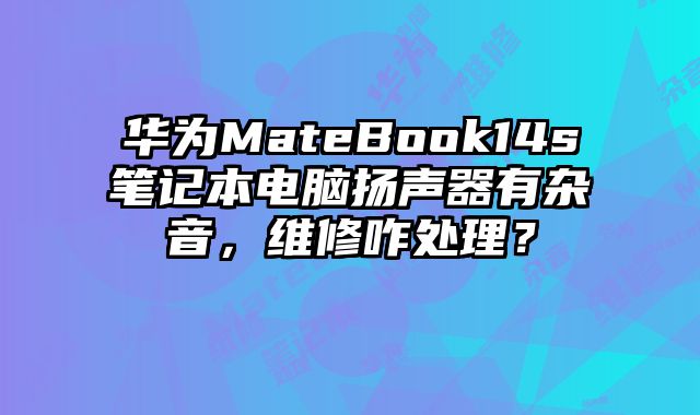 华为MateBook14s笔记本电脑扬声器有杂音，维修咋处理？