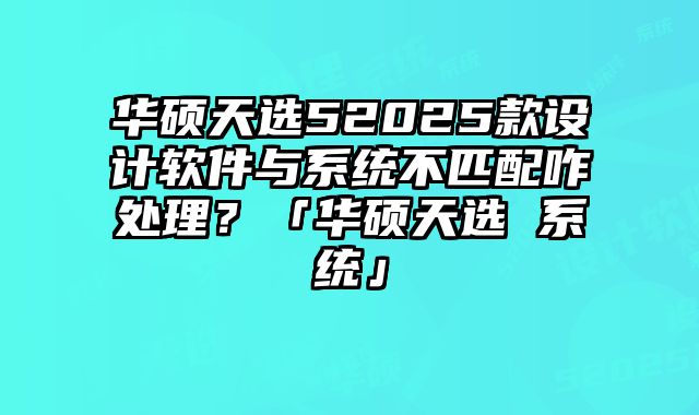 华硕天选52025款设计软件与系统不匹配咋处理？「华硕天选 系统」