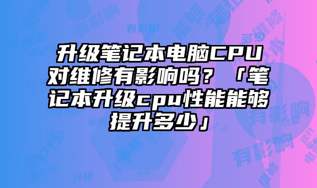 升级笔记本电脑CPU对维修有影响吗？「笔记本升级cpu性能能够提升多少」