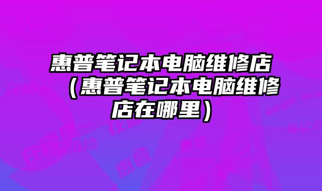 惠普笔记本电脑维修店（惠普笔记本电脑维修店在哪里）