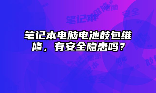 笔记本电脑电池鼓包维修，有安全隐患吗？