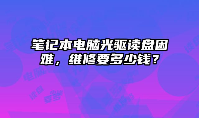 笔记本电脑光驱读盘困难，维修要多少钱？