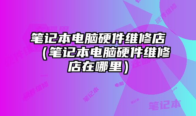 笔记本电脑硬件维修店（笔记本电脑硬件维修店在哪里）