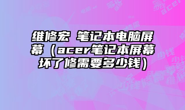 维修宏碁笔记本电脑屏幕（acer笔记本屏幕坏了修需要多少钱）