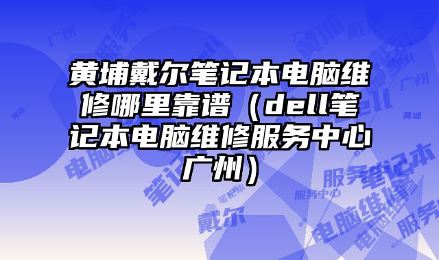 黄埔戴尔笔记本电脑维修哪里靠谱（dell笔记本电脑维修服务中心广州）