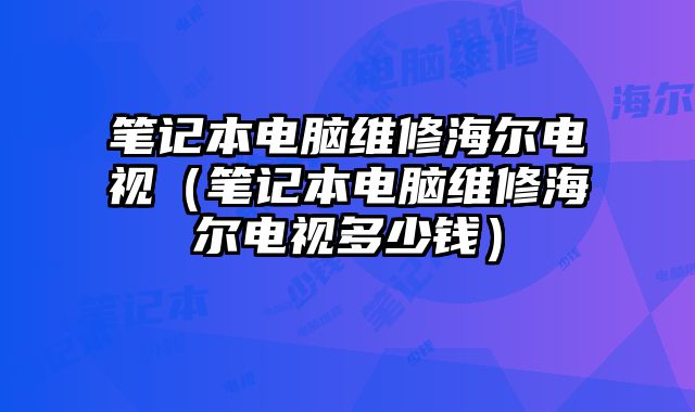 笔记本电脑维修海尔电视（笔记本电脑维修海尔电视多少钱）