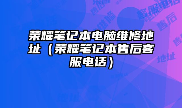 荣耀笔记本电脑维修地址（荣耀笔记本售后客服电话）